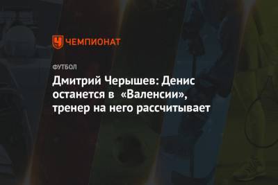 Дмитрий Черышев: Денис останется в «Валенсии», тренер на него рассчитывает