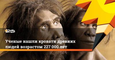Ученые нашли кровати древних людей возрастом 227 000 лет