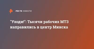 "Уходи!": Тысячи рабочих МТЗ направились в центр Минска