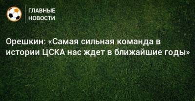 Орешкин: «Самая сильная команда в истории ЦСКА нас ждет в ближайшие годы»