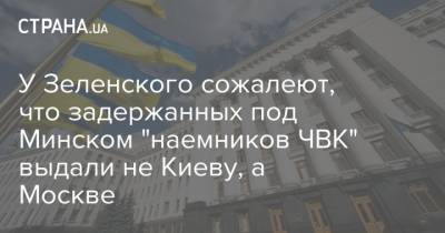 У Зеленского сожалеют, что задержанных под Минском "наемников ЧВК" выдали не Киеву, а Москве
