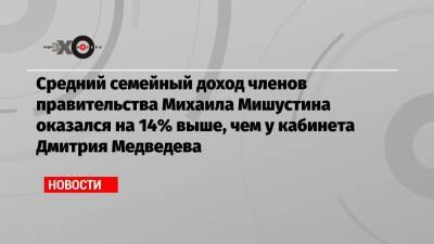 Средний семейный доход членов правительства Михаила Мишустина оказался на 14% выше, чем у кабинета Дмитрия Медведева