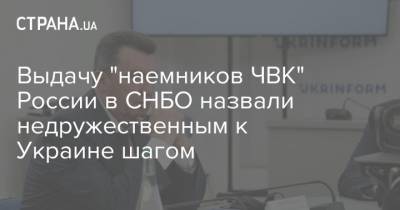 Выдачу "наемников ЧВК" России в СНБО назвали недружественным к Украине шагом