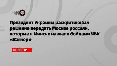 Президент Украины раскритиковал решение передать Москве россиян, которые в Минске назвали бойцами ЧВК «Вагнер»