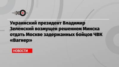 Украинский президент Владимир Зеленский возмущен решением Минска отдать Москве задержанных бойцов ЧВК «Вагнер»