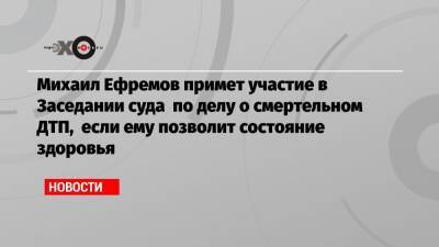 Михаил Ефремов примет участие в Заседании суда по делу о смертельном ДТП, если ему позволит состояние здоровья
