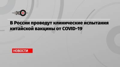 В России проведут клинические испытания китайской вакцины от COVID-19