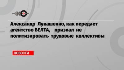 Александр Лукашенко, как передает агентство БЕЛТА, призвал не политизировать трудовые коллективы