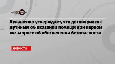 Лукашенко утверждает, что договорился с Путиным об оказании помощи при первом же запросе об обеспечении безопасности