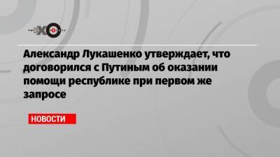 Александр Лукашенко утверждает, что договорился с Путиным об оказании помощи республике при первом же запросе