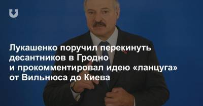 Лукашенко поручил перекинуть десантников в Гродно и прокомментировал идею «ланцуга» от Вильнюса до Киева