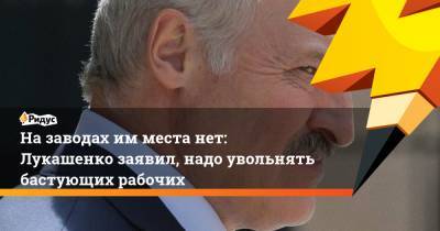 Назаводах имместа нет: Лукашенко заявил, надо увольнять бастующих рабочих