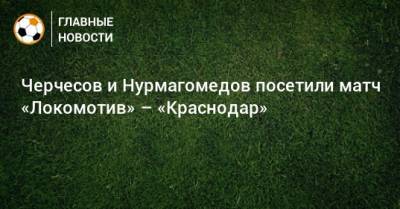 Черчесов и Нурмагомедов посетили матч «Локомотив» – «Краснодар»