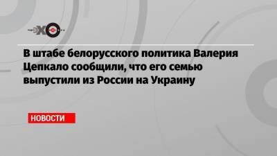 В штабе белорусского политика Валерия Цепкало сообщили, что его семью выпустили из России на Украину