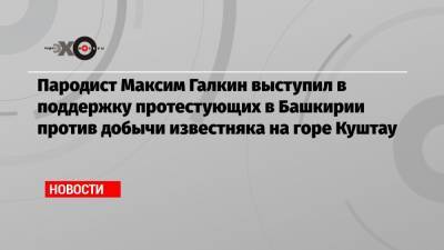 Пародист Максим Галкин выступил в поддержку протестующих в Башкирии против добычи известняка на горе Куштау