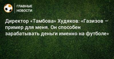 Директор «Тамбова» Худяков: «Газизов – пример для меня. Он способен зарабатывать деньги именно на футболе»