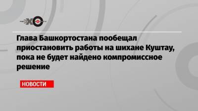 Глава Башкортостана пообещал приостановить работы на шихане Куштау, пока не будет найдено компромиссное решение