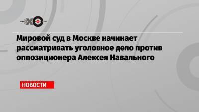 Мировой суд в Москве начинает рассматривать уголовное дело против оппозиционера Алексея Навального