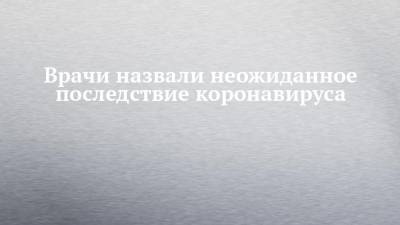 Врачи назвали неожиданное последствие коронавируса