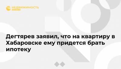 Дегтярев заявил, что на квартиру в Хабаровске ему придется брать ипотеку