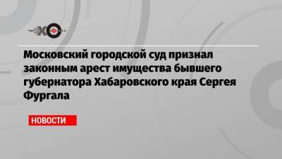 Московский городской суд признал законным арест имущества бывшего губернатора Хабаровского края Сергея Фургала
