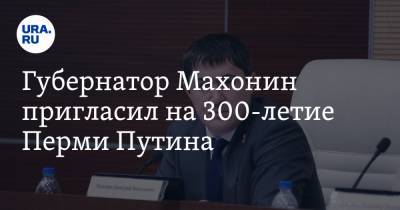 Губернатор Махонин пригласил на 300-летие Перми Путина