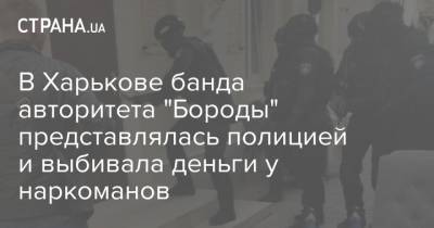 В Харькове банда авторитета "Бороды" представлялась полицией и выбивала деньги у наркоманов