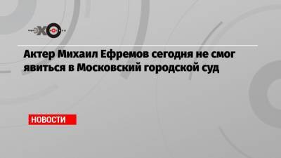 Актер Михаил Ефремов сегодня не смог явиться в Московский городской суд