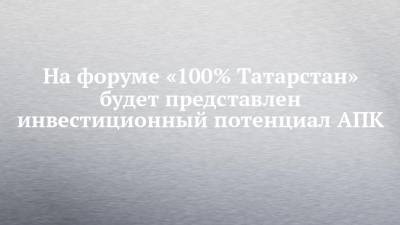 На форуме «100% Татарстан» будет представлен инвестиционный потенциал АПК