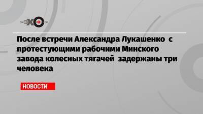После встречи Александра Лукашенко с протестующими рабочими Минского завода колесных тягачей задержаны три человека