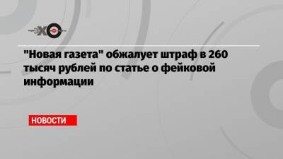 «Новая газета» обжалует штраф в 260 тысяч рублей по статье о фейковой информации