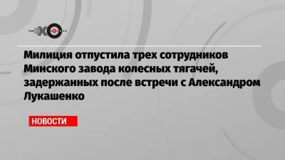 Милиция отпустила трех сотрудников Минского завода колесных тягачей, задержанных после встречи с Александром Лукашенко