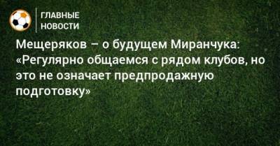Мещеряков – о будущем Миранчука: «Регулярно общаемся с рядом клубов, но это не означает предпродажную подготовку»