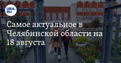 Самое актуальное в Челябинской области на 18 августа. Регион посетят федеральные чиновники, силовики начали проверку по незаконным поборам в школах