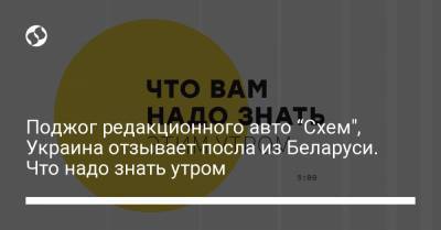 Поджог редакционного авто “Схем", Украина отзывает посла из Беларуси. Что надо знать утром