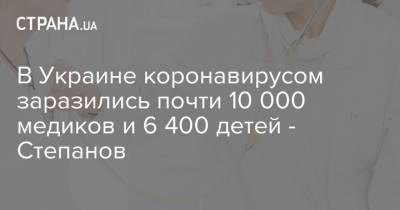 В Украине коронавирусом заразились почти 10 000 медиков и 6 400 детей - Степанов