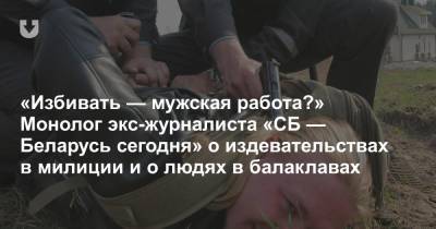 «Избивать — мужская работа?» Монолог экс-журналиста «СБ — Беларусь сегодня» о издевательствах в милиции и о людях в балаклавах