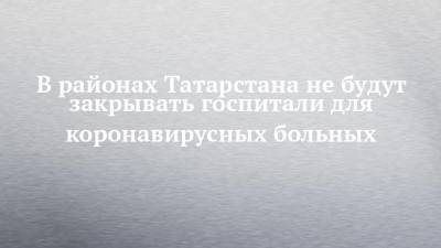 В районах Татарстана не будут закрывать госпитали для коронавирусных больных