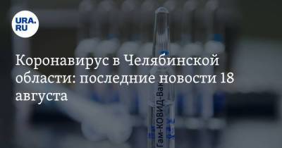 Коронавирус в Челябинской области: последние новости 18 августа. Как пройдет День города, сколько доз вакцины привезут в регион, кто заражается повторно