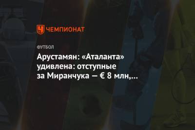 Арустамян: «Аталанта» удивлена: отступные за Миранчука — € 8 млн, а Кикнадзе обозначает 20