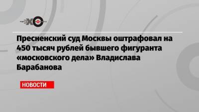 Пресненский суд Москвы оштрафовал на 450 тысяч рублей бывшего фигуранта «московского дела» Владислава Барабанова