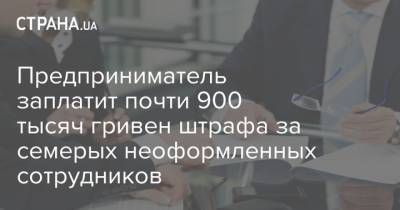 Предприниматель заплатит почти 900 тысяч гривен штрафа за семерых неоформленных сотрудников