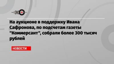 На аукционе в поддержку Ивана Сафронова, по подсчетам газеты «Коммерсант», собрали более 300 тысяч рублей