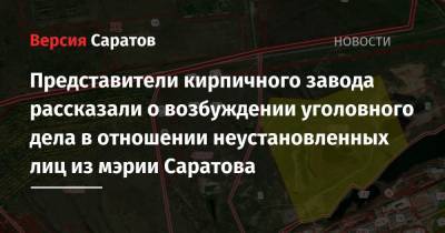Представители кирпичного завода рассказали о возбуждении уголовного дела в отношении неустановленных лиц из мэрии Саратова