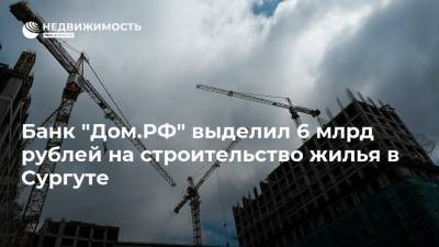 Банк "Дом.РФ" выделил 6 млрд рублей на строительство жилья в Сургуте