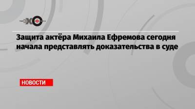 Защита актёра Михаила Ефремова сегодня начала представлять доказательства в суде