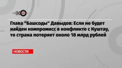 Глава «Башсоды» Давыдов: Если не будет найден компромисс в конфликте с Куштау, то страна потеряет около 18 млрд рублей