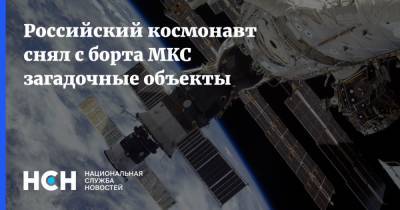 Российский космонавт снял с борта МКС загадочные объекты