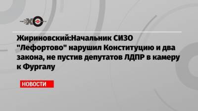 Жириновский:Начальник СИЗО «Лефортово» нарушил Конституцию и два закона, не пустив депутатов ЛДПР в камеру к Фургалу