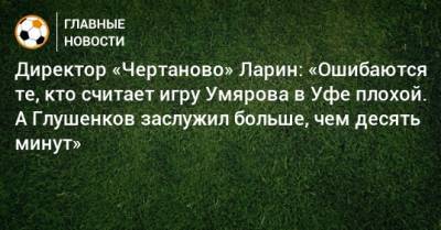Директор «Чертаново» Ларин: «Ошибаются те, кто считает игру Умярова в Уфе плохой. А Глушенков заслужил больше, чем десять минут»